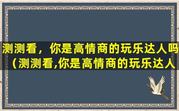 测测看，你是高情商的玩乐达人吗（测测看,你是高情商的玩乐达人吗）