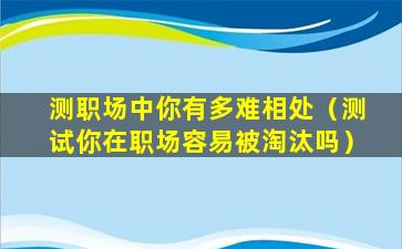 测职场中你有多难相处（测试你在职场容易被淘汰吗）