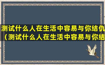 测试什么人在生活中容易与你结仇（测试什么人在生活中容易与你结仇呢）