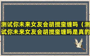 测试你未来女友会胡搅蛮缠吗（测试你未来女友会胡搅蛮缠吗是真的吗）