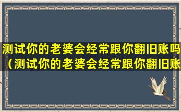 测试你的老婆会经常跟你翻旧账吗（测试你的老婆会经常跟你翻旧账吗为什么）