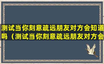 测试当你刻意疏远朋友对方会知道吗（测试当你刻意疏远朋友对方会知道吗怎么办）