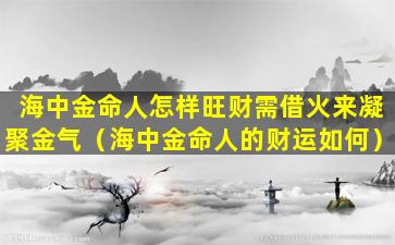 海中金命人怎样旺财需借火来凝聚金气（海中金命人的财运如何）