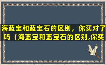 海蓝宝和蓝宝石的区别，你买对了吗（海蓝宝和蓝宝石的区别,你买对了吗）