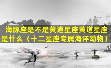 海豚座是不是黄道星座黄道星座是什么（十二星座专属海洋动物）