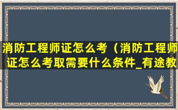 消防工程师证怎么考（消防工程师证怎么考取需要什么条件_有途教育）