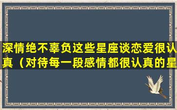 深情绝不辜负这些星座谈恋爱很认真（对待每一段感情都很认真的星座女）