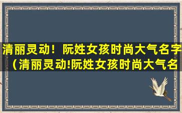 清丽灵动！阮姓女孩时尚大气名字（清丽灵动!阮姓女孩时尚大气名字）