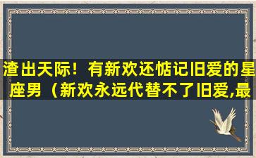 渣出天际！有新欢还惦记旧爱的星座男（新欢永远代替不了旧爱,最念旧情的星座是）