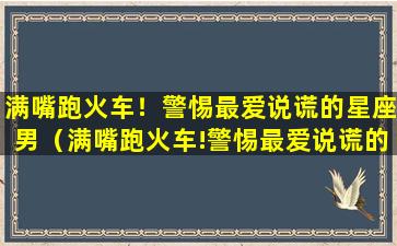 满嘴跑火车！警惕最爱说谎的星座男（满嘴跑火车!警惕最爱说谎的星座男）