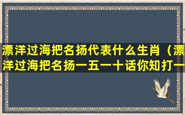 漂洋过海把名扬代表什么生肖（漂洋过海把名扬一五一十话你知打一生肖）