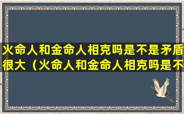 火命人和金命人相克吗是不是矛盾很大（火命人和金命人相克吗是不是矛盾很大呀）