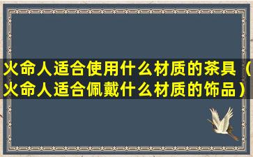 火命人适合使用什么材质的茶具（火命人适合佩戴什么材质的饰品）