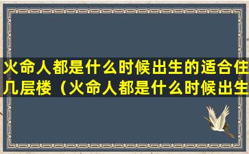 火命人都是什么时候出生的适合住几层楼（火命人都是什么时候出生的适合住几层楼的房子）