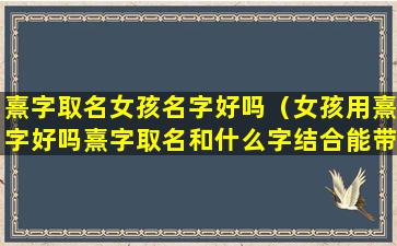 熹字取名女孩名字好吗（女孩用熹字好吗熹字取名和什么字结合能带来好运）