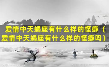 爱情中天蝎座有什么样的怪癖（爱情中天蝎座有什么样的怪癖吗）