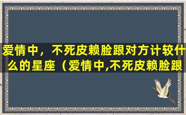 爱情中，不死皮赖脸跟对方计较什么的星座（爱情中,不死皮赖脸跟对方计较什么的星座）