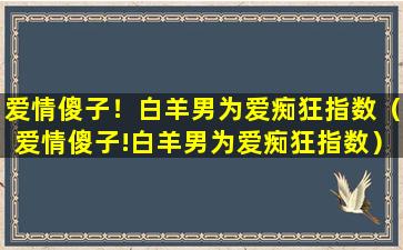 爱情傻子！白羊男为爱痴狂指数（爱情傻子!白羊男为爱痴狂指数）