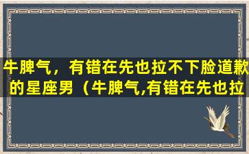 牛脾气，有错在先也拉不下脸道歉的星座男（牛脾气,有错在先也拉不下脸道歉的星座男）