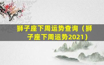 狮子座下周运势查询（狮子座下周运势2021）