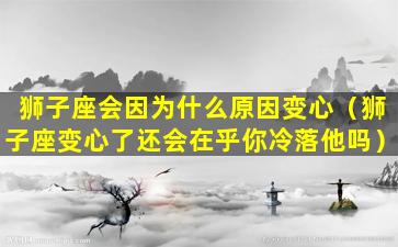 狮子座会因为什么原因变心（狮子座变心了还会在乎你冷落他吗）