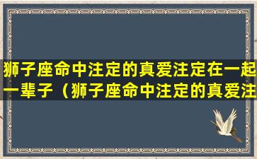 狮子座命中注定的真爱注定在一起一辈子（狮子座命中注定的真爱注定在一起一辈子的人）