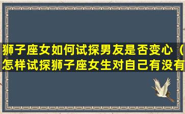 狮子座女如何试探男友是否变心（怎样试探狮子座女生对自己有没有感觉）