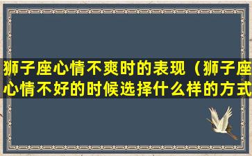 狮子座心情不爽时的表现（狮子座心情不好的时候选择什么样的方式）