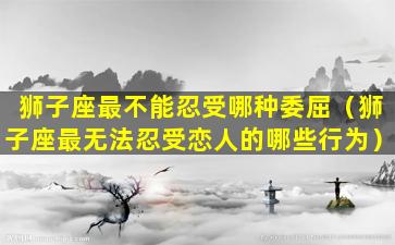 狮子座最不能忍受哪种委屈（狮子座最无法忍受恋人的哪些行为）