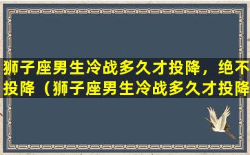 狮子座男生冷战多久才投降，绝不投降（狮子座男生冷战多久才投降,绝不投降）