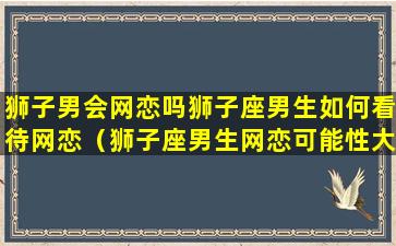 狮子男会网恋吗狮子座男生如何看待网恋（狮子座男生网恋可能性大么）