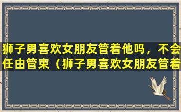 狮子男喜欢女朋友管着他吗，不会任由管束（狮子男喜欢女朋友管着他吗,不会任由管束）