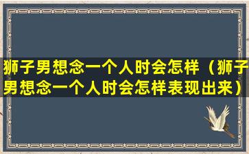 狮子男想念一个人时会怎样（狮子男想念一个人时会怎样表现出来）