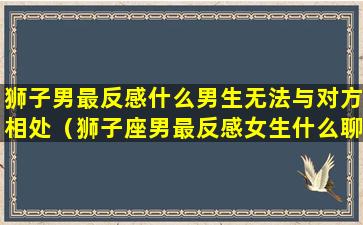 狮子男最反感什么男生无法与对方相处（狮子座男最反感女生什么聊天）