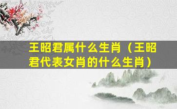 王昭君属什么生肖（王昭君代表女肖的什么生肖）