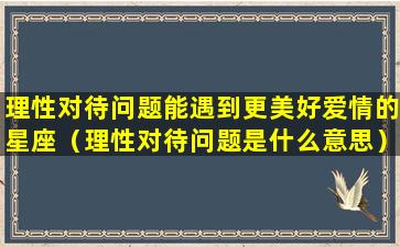 理性对待问题能遇到更美好爱情的星座（理性对待问题是什么意思）