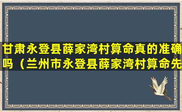 甘肃永登县薛家湾村算命真的准确吗（兰州市永登县薛家湾村算命先生的电话谁知道）