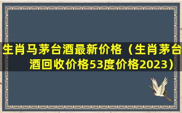 生肖马茅台酒最新价格（生肖茅台酒回收价格53度价格2023）