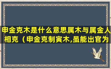 申金克木是什么意思属木与属金人相克（申金克制寅木,虽能出官为事,恰似水上浮萍,有名无实）