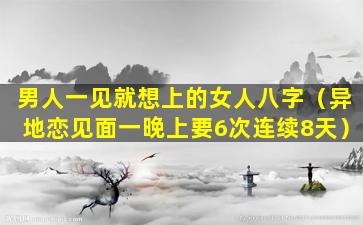 男人一见就想上的女人八字（异地恋见面一晚上要6次连续8天）