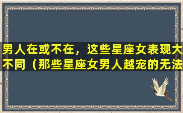 男人在或不在，这些星座女表现大不同（那些星座女男人越宠的无法无天,他自身财运暴涨）