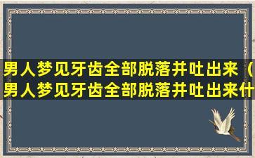 男人梦见牙齿全部脱落并吐出来（男人梦见牙齿全部脱落并吐出来什么意思）