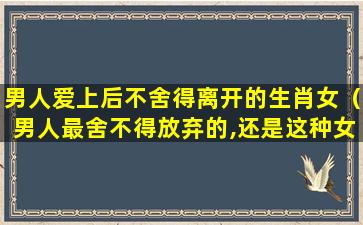 男人爱上后不舍得离开的生肖女（男人最舍不得放弃的,还是这种女人）