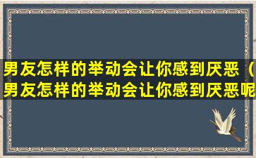 男友怎样的举动会让你感到厌恶（男友怎样的举动会让你感到厌恶呢）