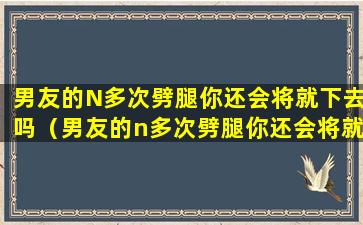 男友的N多次劈腿你还会将就下去吗（男友的n多次劈腿你还会将就下去吗）