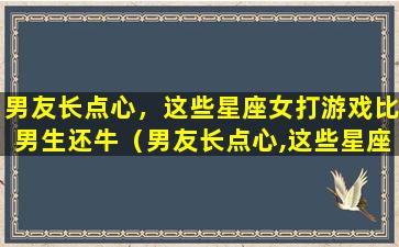 男友长点心，这些星座女打游戏比男生还牛（男友长点心,这些星座女打游戏比男生还牛）