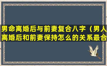 男命离婚后与前妻复合八字（男人离婚后和前妻保持怎么的关系最合适）