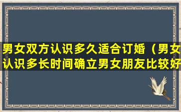 男女双方认识多久适合订婚（男女认识多长时间确立男女朋友比较好）