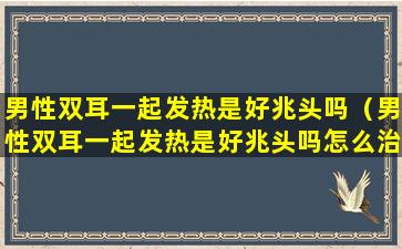 男性双耳一起发热是好兆头吗（男性双耳一起发热是好兆头吗怎么治疗）