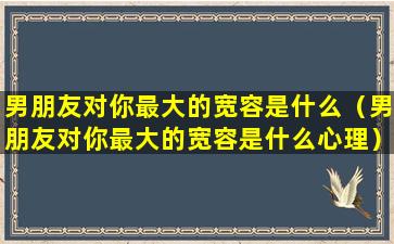 男朋友对你最大的宽容是什么（男朋友对你最大的宽容是什么心理）